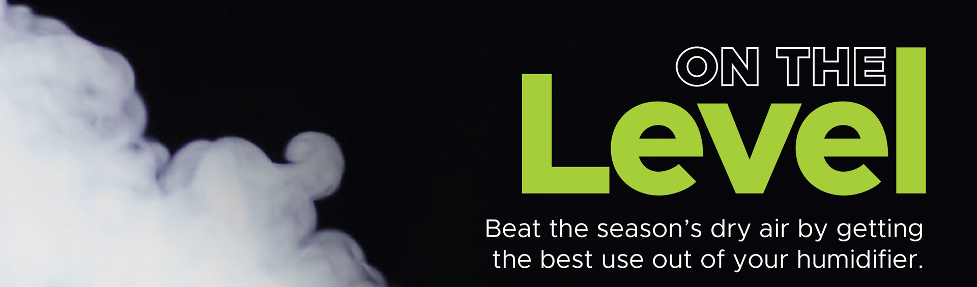 Mist beside the heading On the Level and the words Beat the season’s dry air by getting the best use out of your humidifier.